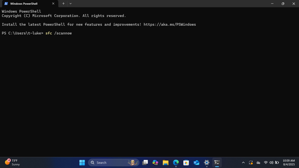 Windows PowerShell
X
+
V
X
Windows PowerShell
Copyright (C) Microsoft Corporation. All rights reserved.
Install the latest PowerShell for new features and improvements! https: //aka.ms/PSWindows
PS C: \Users\t-luke> sfc /scannow
73ºF
10:09 AM
O
Sunny
Q Search
1
M365
8/4/2025