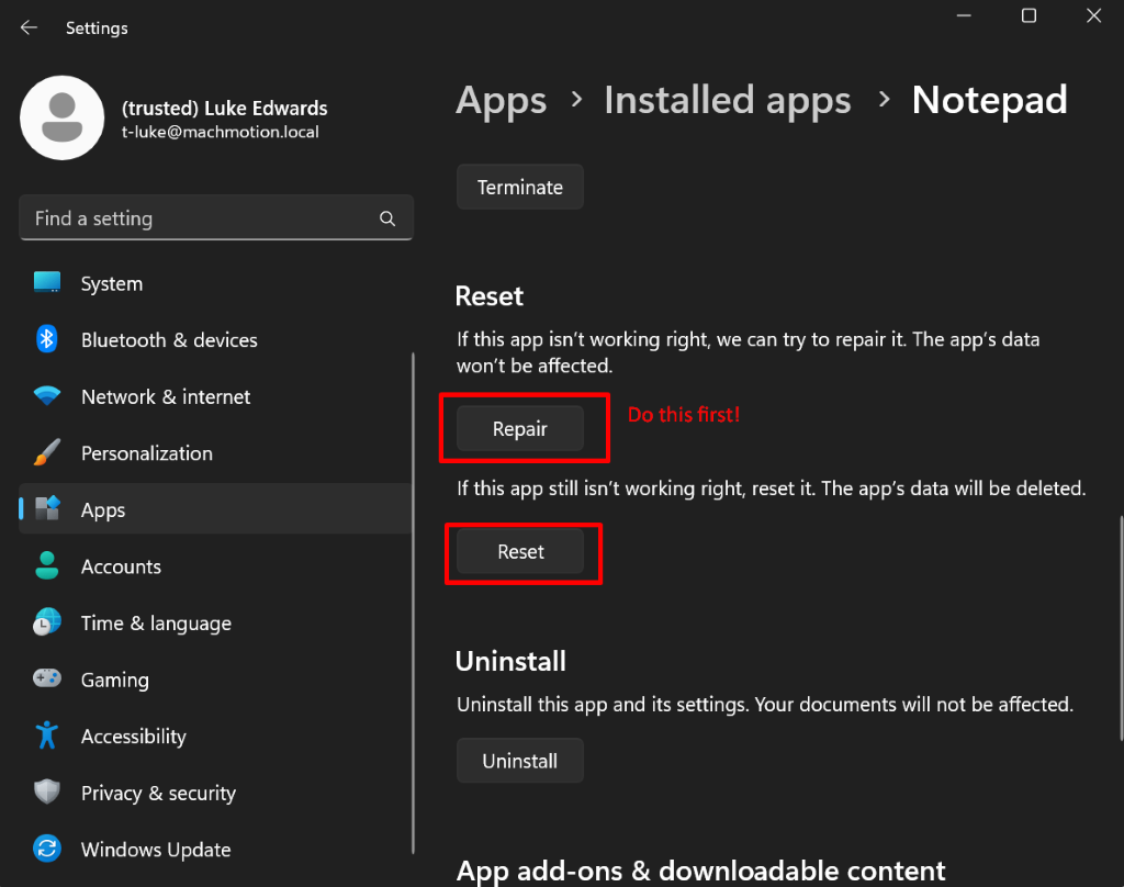 Settings
X
(trusted) Luke Edwards
Apps > Installed apps > Notepad
t-luke@machmotion.local
Terminate
Find a setting
Q
System
Reset
Bluetooth & devices
If this app isn't working right, we can try to repair it. The app's data
won't be affected.
Network & internet
Repair
Do this first!
Personalization
If this app still isn't working right, reset it. The app's data will be deleted.
Apps
Accounts
Reset
L
Time & language
Uninstall
Gaming
Uninstall this app and its settings. Your documents will not be affected.
Accessibility
Uninstall
Privacy & security
Windows Update
App add-ons & downloadable content