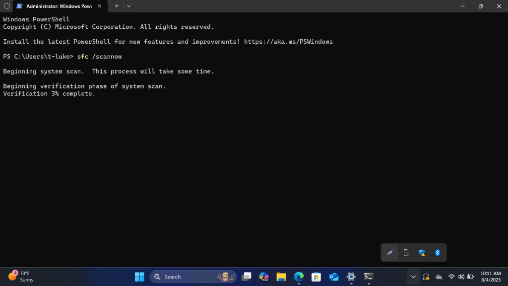 Administrator: Windows Pow
X
+
V
0 X
Windows PowerShell
Copyright (C) Microsoft Corporation. All rights reserved.
Install the latest PowerShell for new features and improvements! https: //aka.ms/PSWindows
PS C: \Users\t-luke> sfc /scannow
Beginning system scan.
This process will take some time.
Beginning verification phase of system scan.
Verification 3% complete.
73ºF
Sunny
Q Search
10:11 AM
O
V
M365
8/4/2025