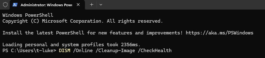 Administrator: Windows Powe
X
+
Windows Powershell
Copyright (C) Microsoft Corporation. All rights reserved.
Install the latest PowerShell for new features and improvements! https: //aka.ms/PSWindows
Loading personal and system profiles took 2356ms.
PS C: \Users\t-luke> DISM /Online /Cleanup-Image /CheckHealth