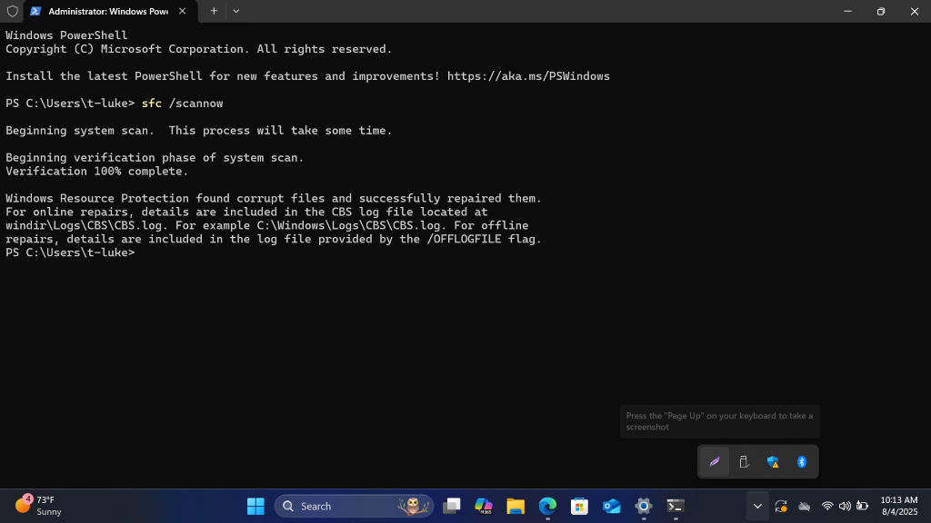 Administrator: Windows Pow( X
+
V
0 X
Windows PowerShell
Copyright (C) Microsoft Corporation. All rights reserved.
Install the latest PowerShell for new features and improvements! https: //aka.ms/PSWindows
PS C: \Users\t-luke> sfc /scannow
Beginning system scan. This process will take some time.
Beginning verification phase of system scan.
Verification 100% complete.
Windows Resource Protection found corrupt files and successfully repaired them.
For online repairs, details are included in the CBS log file located at
windir\Logs\CBS\CBS. log. For example C: \Windows\Logs\CBS\CBS.log. For offline
repairs, details are included in the log file provided by the /OFFLOGFILE flag.
PS C: \Users\t-luke>
Press the "Page Up" on your keyboard to take a
screenshot
73ºF
10:13 AM
Sunny
Q Search
O
V
M365
8/4/2025
