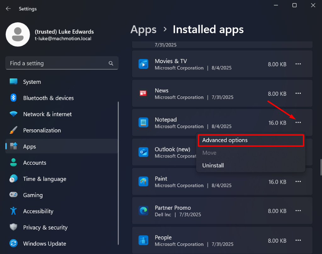 Settings
X
(trusted) Luke Edwards
Apps > Installed apps
t-luke@machmotion.local
7/31/2025
Find a setting
Q
Movies & TV
Microsoft Corporation | 8/4/2025
8.00 KB
...
System
News
Bluetooth & devices
Microsoft Corporation | 7/31/2025
8.00 KB
...
Network & internet
Notepad
Microsoft Corporation | 8/4/2025
16.0 KB
...
Personalization
Advanced options
Apps
Outlook (new)
Microsoft Corporat
Move
Accounts
Uninstall
Time & language
Paint
Microsoft Corporation | 8/4/2025
16.0 KB
...
Gaming
Accessibility
Partner Promo
Dell Inc | 7/31/2025
8.00 KB
...
Privacy & security
Windows Update
People
Microsoft Corporation | 7/31/2025
8.00 KB
...