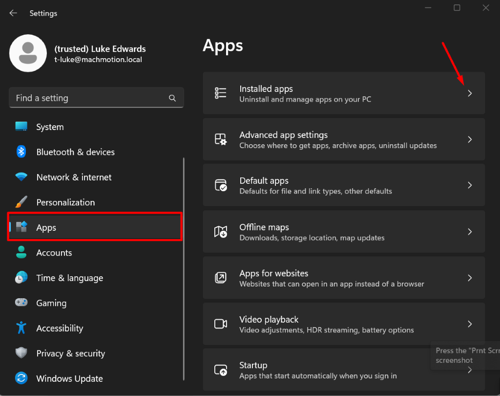 Settings
X
(trusted) Luke Edwards
Apps
t-luke@machmotion.local
Find a setting
Installed apps
DOO
Uninstall and manage apps on your PC
System
Advanced app settings
Bluetooth & devices
Choose where to get apps, archive apps, uninstall updates
Network & internet
Default apps
Defaults for file and link types, other defaults
>
Personalization
Apps
Offline maps
Downloads, storage location, map updates
>
Accounts
Time & language
Apps for websites
Websites that can open in an app instead of a browser
Gaming
Accessibility
Video playback
Video adjustments, HDR streaming, battery options
Privacy & security
Press the "Prnt Scrr
Startup
screenshot
Windows Update
Apps that start automatically when you sign in
C2