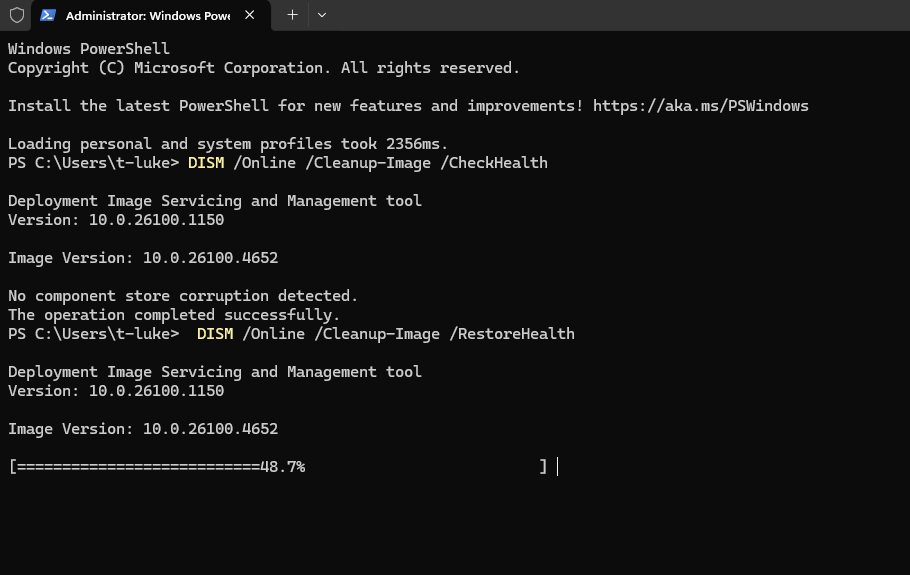 Administrator: Windows Powe
×
+
Windows Powershell
Copyright (C) Microsoft Corporation. All rights reserved.
Install the latest PowerShell for new features and improvements! https: //aka.ms/PSWindows
Loading personal and system profiles took 2356ms.
PS C: \Users\t-luke> DISM /Online /Cleanup-Image /CheckHealth
Deployment Image Servicing and Management tool
Version: 10.0.26100.1150
Image Version: 10.0.26100.4652
No component store corruption detected.
The operation completed successfully.
PS C: \Users\t-luke> DISM /Online /Cleanup-Image /RestoreHealth
Deployment Image Servicing and Management tool
Version: 10.0.26100.1150
Image Version: 10.0.26100.4652
====== 48.7%
